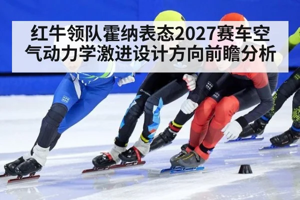 红牛领队霍纳表态2027赛车空气动力学激进设计方向前瞻分析