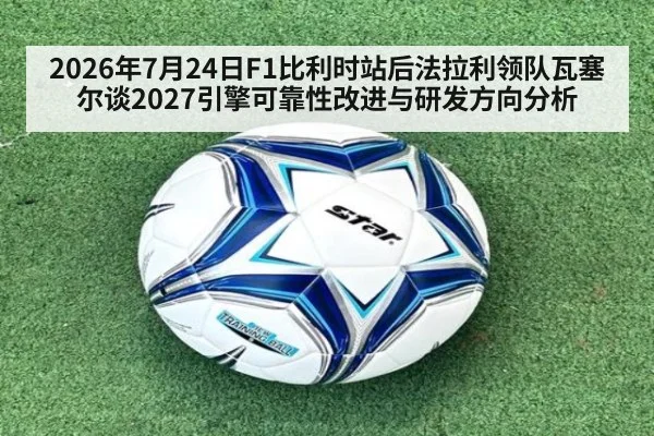 2026年7月24日F1比利时站后法拉利领队瓦塞尔谈2027引擎可靠性改进与研发方向分析
