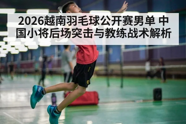 2026越南羽毛球公开赛男单 中国小将后场突击与教练战术解析