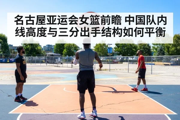 名古屋亚运会女篮前瞻 中国队内线高度与三分出手结构如何平衡