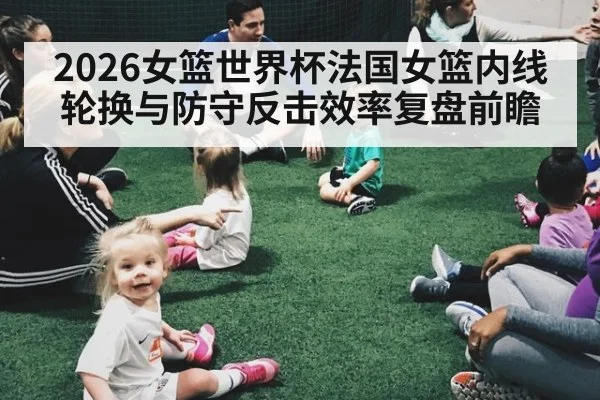 2026女篮世界杯法国女篮内线轮换与防守反击效率复盘前瞻