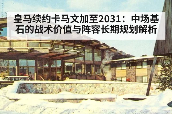 皇马续约卡马文加至2031:中场基石的战术价值与阵容长期规划解析