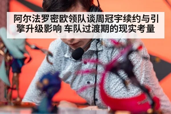 阿尔法罗密欧领队谈周冠宇续约与引擎升级影响 车队过渡期的现实考量
